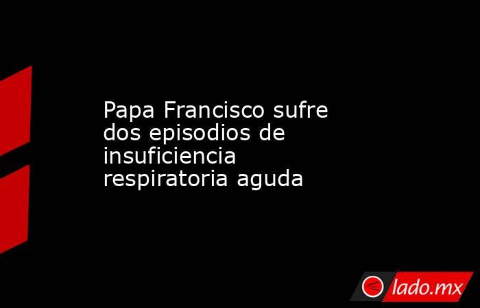 Papa Francisco sufre dos episodios de insuficiencia respiratoria aguda. Noticias en tiempo real