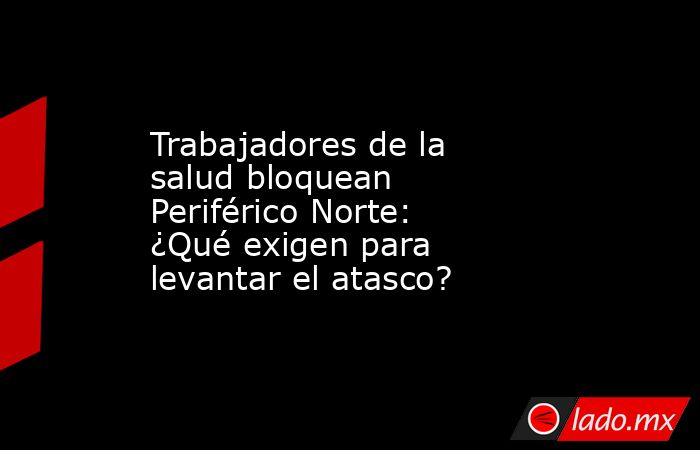 Trabajadores de la salud bloquean Periférico Norte: ¿Qué exigen para levantar el atasco? . Noticias en tiempo real