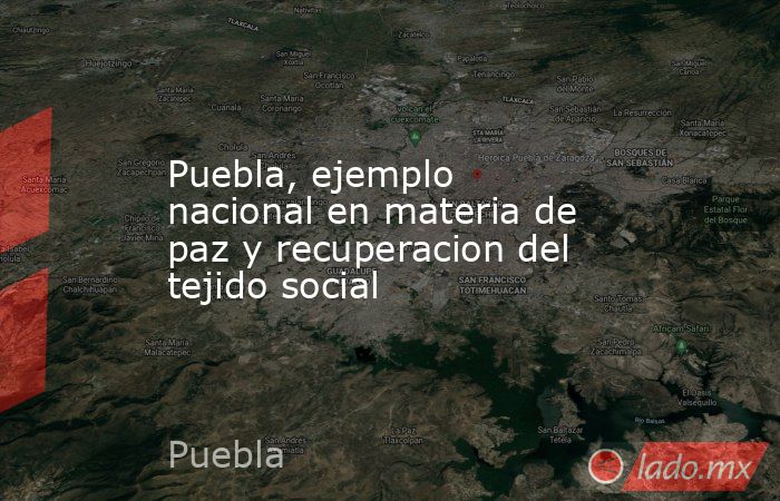 Puebla, ejemplo nacional en materia de paz y recuperacion del tejido social. Noticias en tiempo real