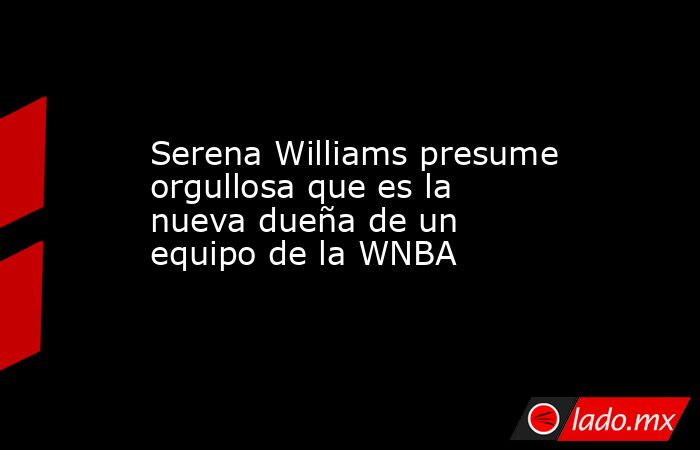 Serena Williams presume orgullosa que es la nueva dueña de un equipo de la WNBA. Noticias en tiempo real