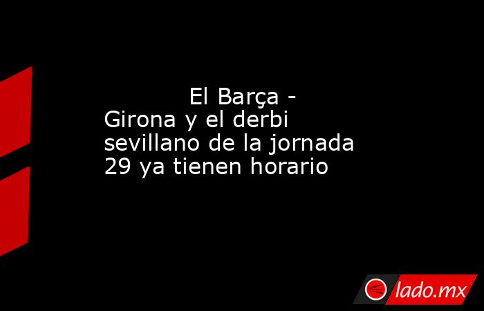                                                            El Barça - Girona y el derbi sevillano de la jornada 29 ya tienen horario                                                       . Noticias en tiempo real