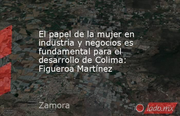 El papel de la mujer en industria y negocios es fundamental para el desarrollo de Colima: Figueroa Martínez. Noticias en tiempo real