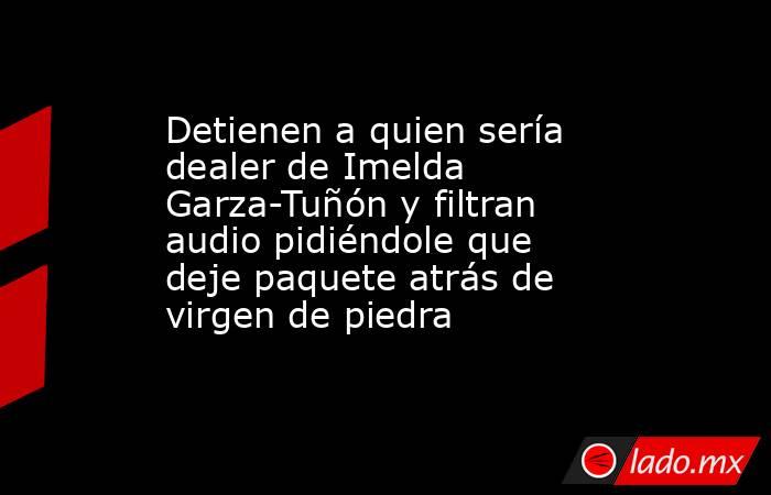 Detienen a quien sería dealer de Imelda Garza-Tuñón y filtran audio pidiéndole que deje paquete atrás de virgen de piedra. Noticias en tiempo real
