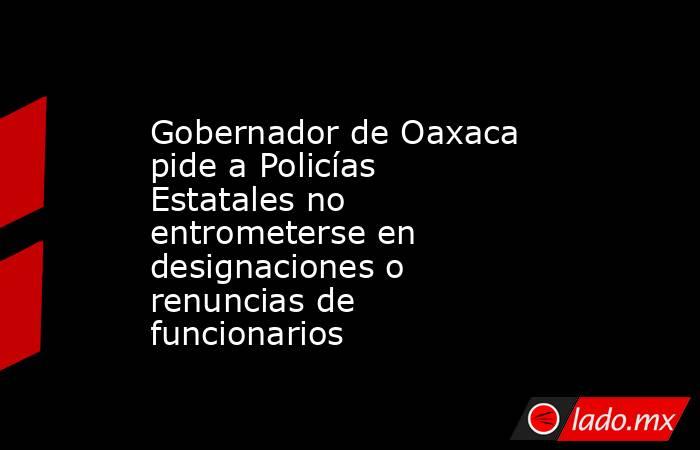 Gobernador de Oaxaca pide a Policías Estatales no entrometerse en designaciones o renuncias de funcionarios. Noticias en tiempo real