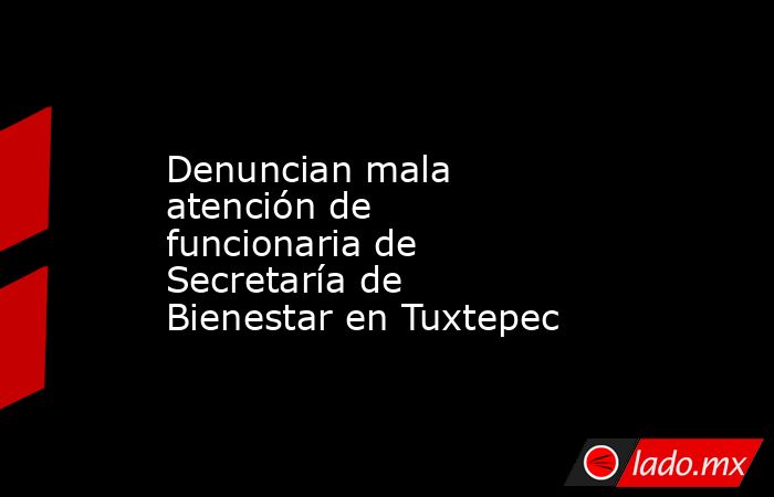 Denuncian mala atención de funcionaria de Secretaría de Bienestar en Tuxtepec. Noticias en tiempo real