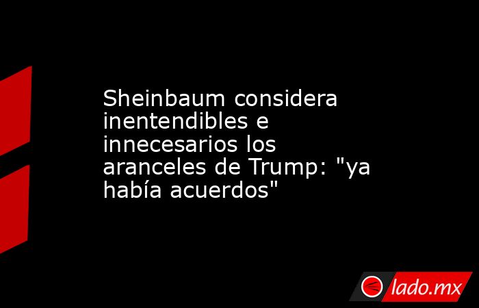 Sheinbaum considera inentendibles e innecesarios los aranceles de Trump: 