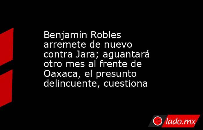 Benjamín Robles arremete de nuevo contra Jara; aguantará otro mes al frente de Oaxaca, el presunto delincuente, cuestiona. Noticias en tiempo real