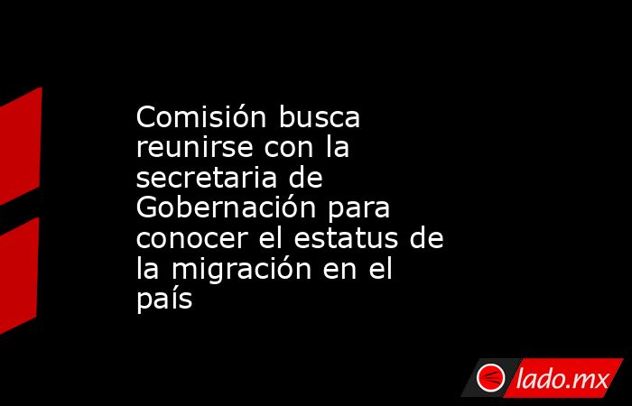 Comisión busca reunirse con la secretaria de Gobernación para conocer el estatus de la migración en el país. Noticias en tiempo real