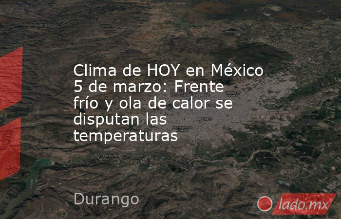 Clima de HOY en México 5 de marzo: Frente frío y ola de calor se disputan las temperaturas. Noticias en tiempo real