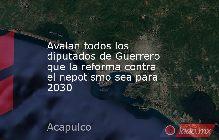 Avalan todos los diputados de Guerrero que la reforma contra el nepotismo sea para 2030. Noticias en tiempo real