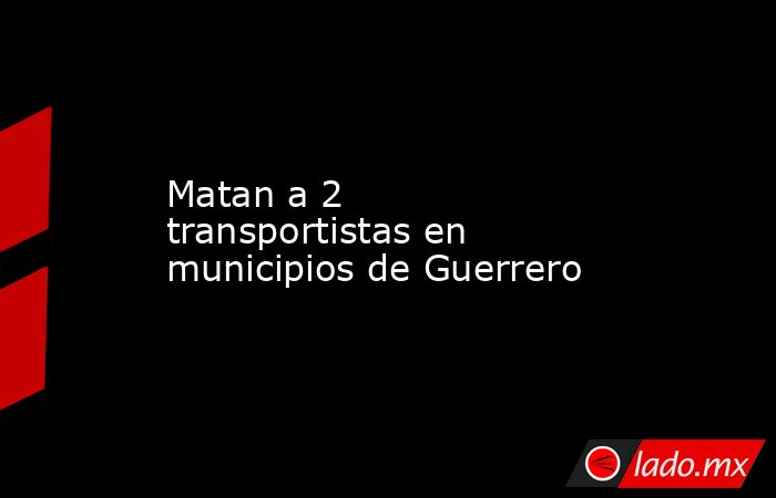 Matan a 2 transportistas en municipios de Guerrero. Noticias en tiempo real