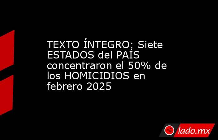 TEXTO ÍNTEGRO: Siete ESTADOS del PAÍS concentraron el 50% de los HOMICIDIOS en febrero 2025. Noticias en tiempo real