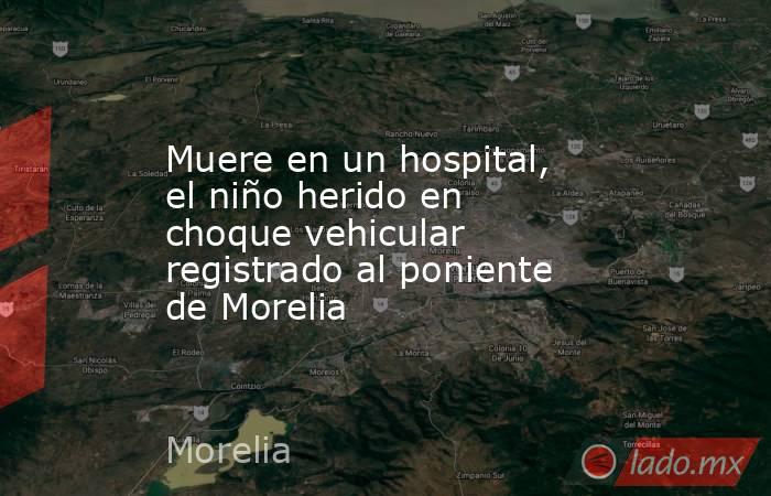 Muere en un hospital, el niño herido en choque vehicular registrado al poniente de Morelia. Noticias en tiempo real