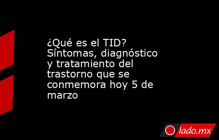 ¿Qué es el TID? Síntomas, diagnóstico y tratamiento del trastorno que se conmemora hoy 5 de marzo. Noticias en tiempo real