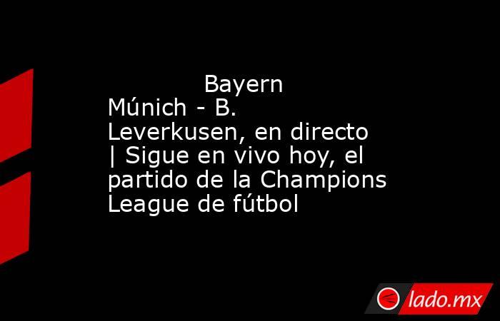             Bayern Múnich - B. Leverkusen, en directo | Sigue en vivo hoy, el partido de la Champions League de fútbol        . Noticias en tiempo real