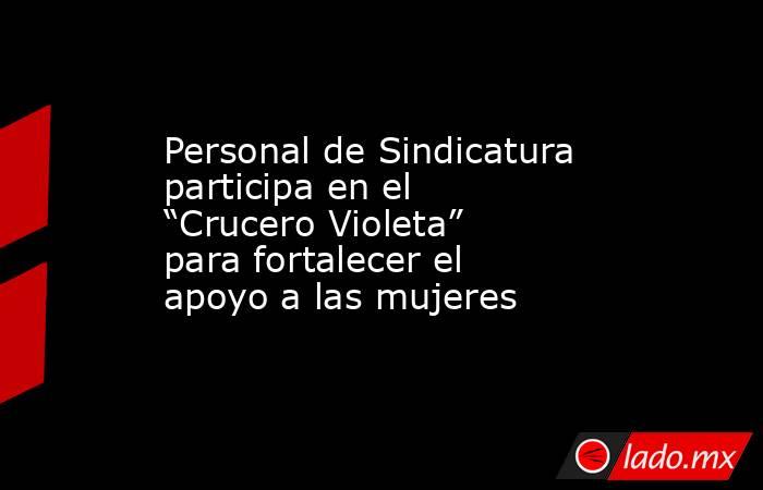 Personal de Sindicatura participa en el “Crucero Violeta” para fortalecer el apoyo a las mujeres. Noticias en tiempo real