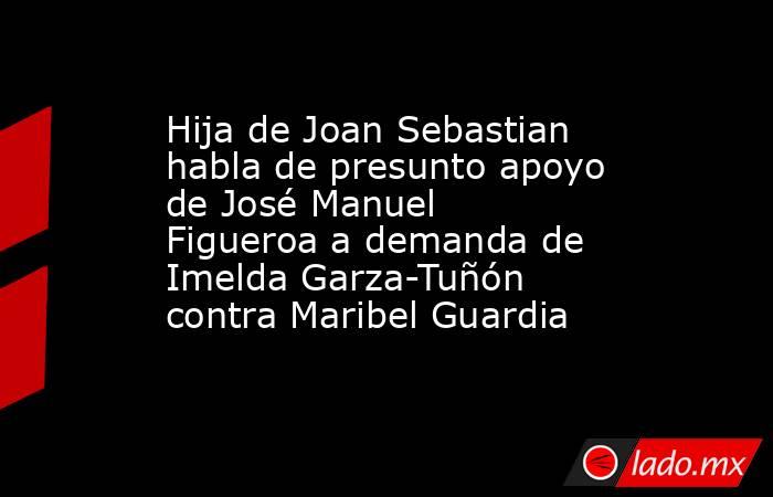 Hija de Joan Sebastian habla de presunto apoyo de José Manuel Figueroa a demanda de Imelda Garza-Tuñón contra Maribel Guardia. Noticias en tiempo real