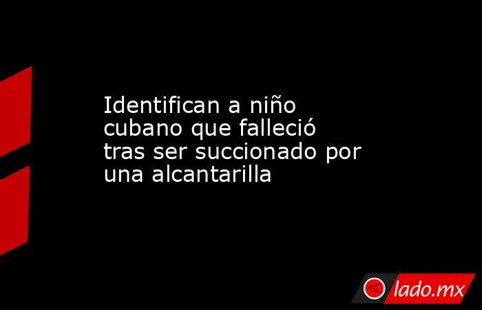 Identifican a niño cubano que falleció tras ser succionado por una alcantarilla. Noticias en tiempo real