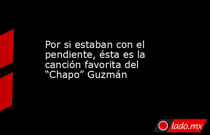 Por si estaban con el pendiente, ésta es la canción favorita del “Chapo” Guzmán. Noticias en tiempo real