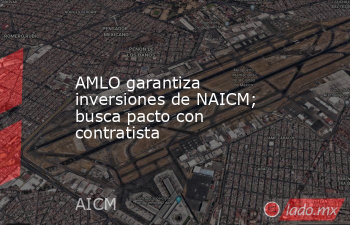 AMLO garantiza inversiones de NAICM; busca pacto con contratista. Noticias en tiempo real