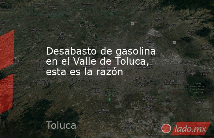 Desabasto de gasolina en el Valle de Toluca, esta es la razón. Noticias en tiempo real