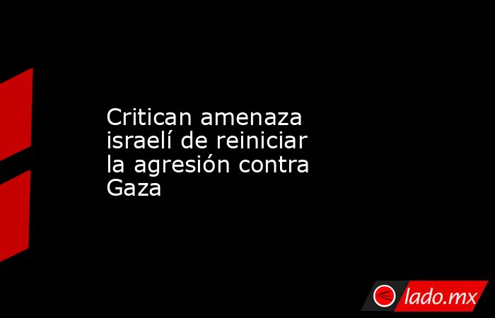 Critican amenaza israelí de reiniciar la agresión contra Gaza. Noticias en tiempo real