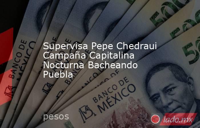 Supervisa Pepe Chedraui Campaña Capitalina Nocturna Bacheando Puebla. Noticias en tiempo real