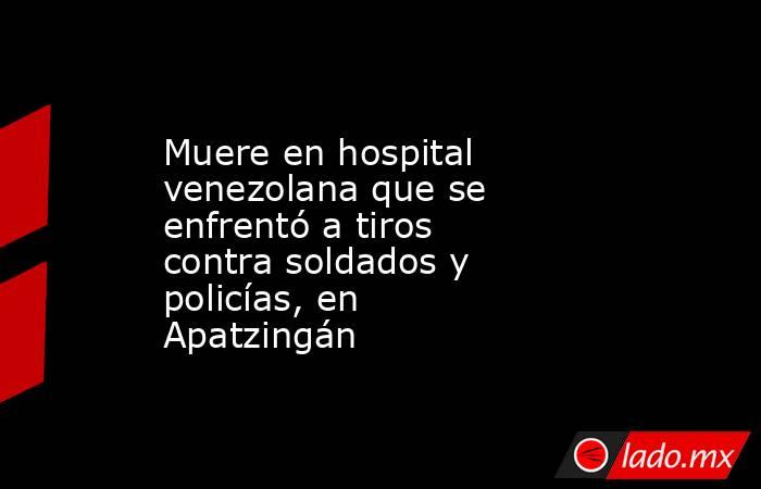 Muere en hospital venezolana que se enfrentó a tiros contra soldados y policías, en Apatzingán. Noticias en tiempo real