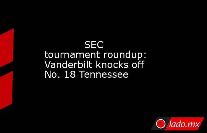             SEC tournament roundup: Vanderbilt knocks off No. 18 Tennessee        . Noticias en tiempo real