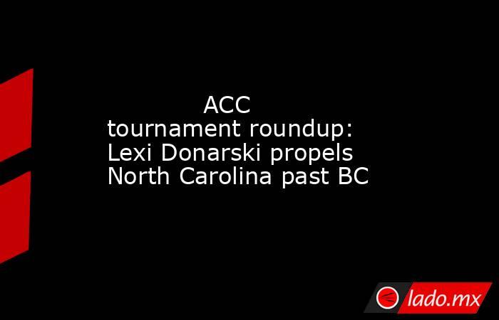             ACC tournament roundup: Lexi Donarski propels North Carolina past BC        . Noticias en tiempo real