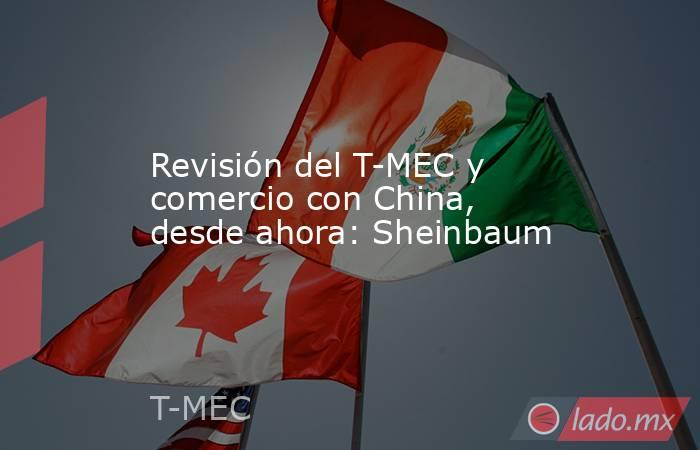 Revisión del T-MEC y comercio con China, desde ahora: Sheinbaum. Noticias en tiempo real