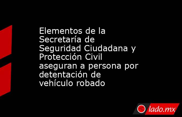 Elementos de la Secretaría de Seguridad Ciudadana y Protección Civil aseguran a persona por detentación de vehículo robado. Noticias en tiempo real