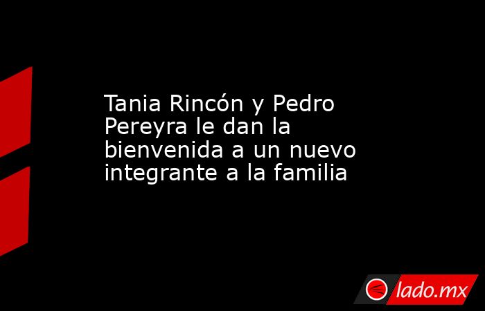 Tania Rincón y Pedro Pereyra le dan la bienvenida a un nuevo integrante a la familia. Noticias en tiempo real