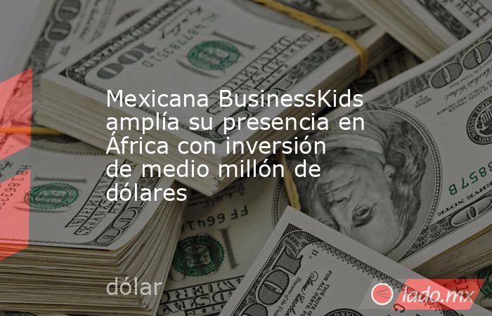 Mexicana BusinessKids amplía su presencia en África con inversión de medio millón de dólares. Noticias en tiempo real