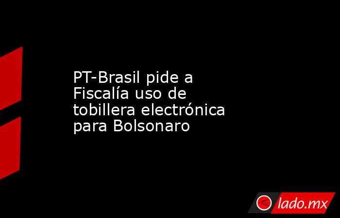 PT-Brasil pide a Fiscalía uso de tobillera electrónica para Bolsonaro. Noticias en tiempo real