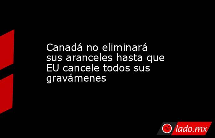 Canadá no eliminará sus aranceles hasta que EU cancele todos sus gravámenes. Noticias en tiempo real