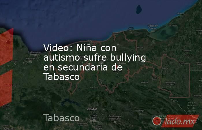 Video: Niña con autismo sufre bullying en secundaria de Tabasco. Noticias en tiempo real
