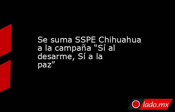 Se suma SSPE Chihuahua a la campaña “Sí al desarme, Sí a la paz”. Noticias en tiempo real