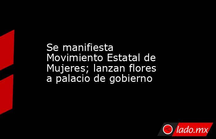 Se manifiesta Movimiento Estatal de Mujeres; lanzan flores a palacio de gobierno. Noticias en tiempo real