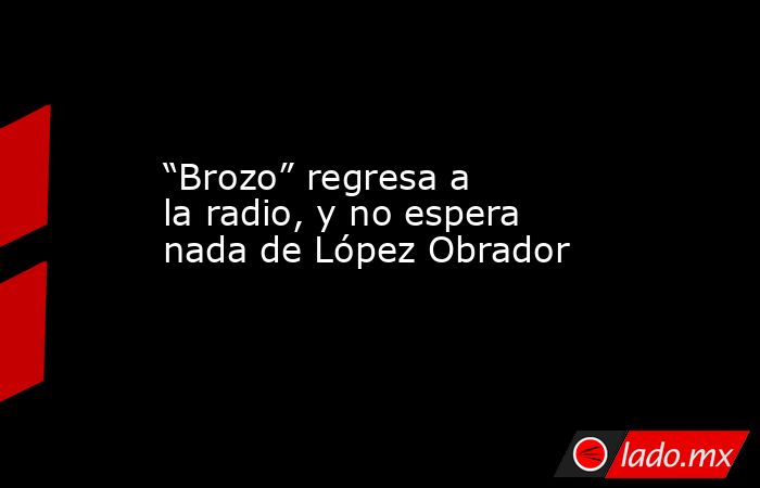 “Brozo” regresa a la radio, y no espera nada de López Obrador. Noticias en tiempo real