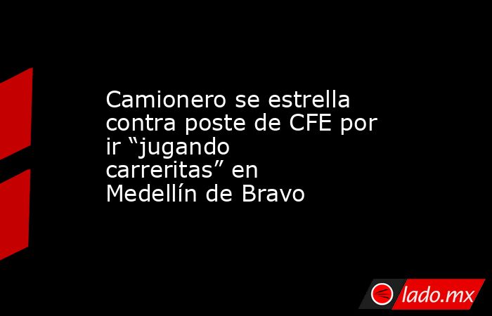 Camionero se estrella contra poste de CFE por ir “jugando carreritas” en Medellín de Bravo. Noticias en tiempo real