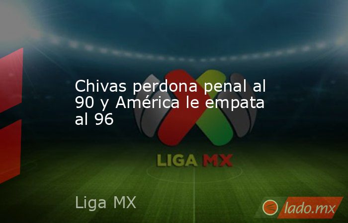 Chivas perdona penal al 90 y América le empata al 96. Noticias en tiempo real