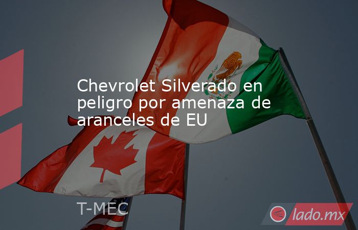Chevrolet Silverado en peligro por amenaza de aranceles de EU. Noticias en tiempo real