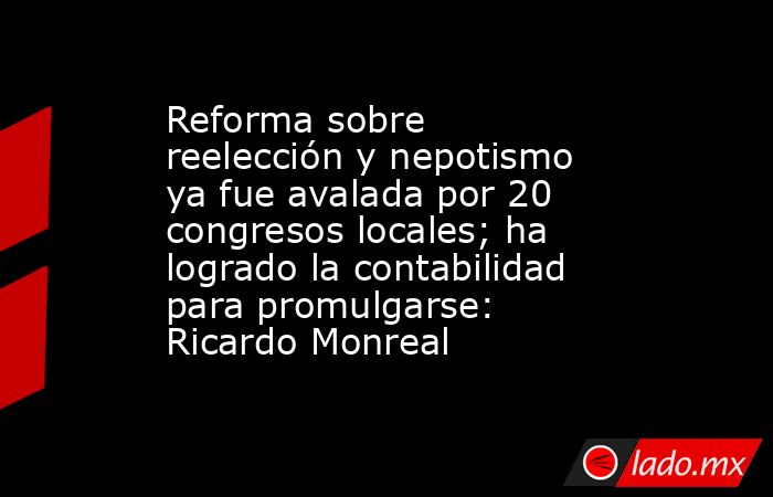 Reforma sobre reelección y nepotismo ya fue avalada por 20 congresos locales; ha logrado la contabilidad para promulgarse: Ricardo Monreal. Noticias en tiempo real