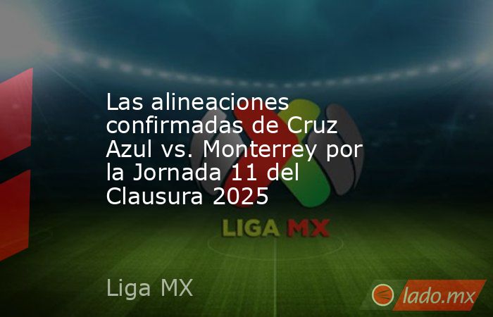 Las alineaciones confirmadas de Cruz Azul vs. Monterrey por la Jornada 11 del Clausura 2025. Noticias en tiempo real