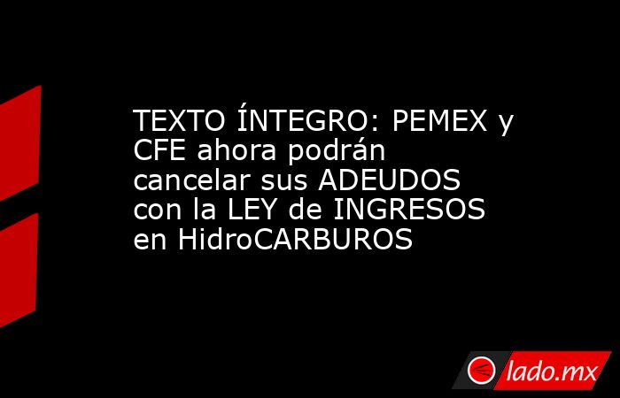 TEXTO ÍNTEGRO: PEMEX y CFE ahora podrán cancelar sus ADEUDOS con la LEY de INGRESOS en HidroCARBUROS. Noticias en tiempo real