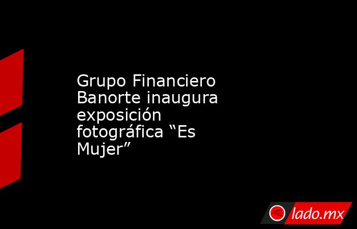 Grupo Financiero Banorte inaugura exposición fotográfica “Es Mujer”. Noticias en tiempo real