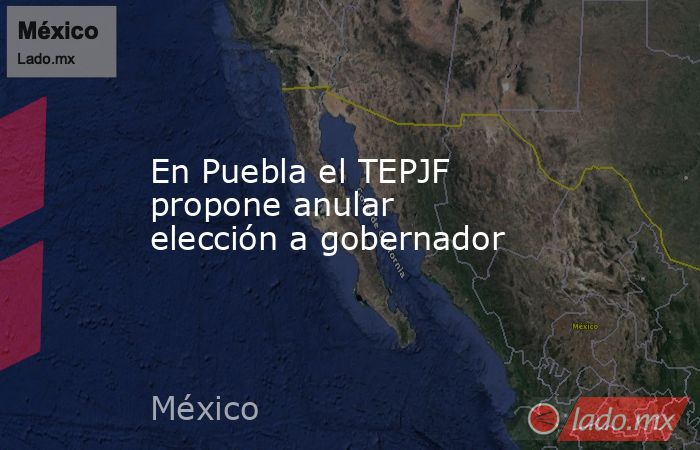 En Puebla el TEPJF propone anular elección a gobernador. Noticias en tiempo real