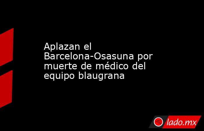 Aplazan el Barcelona-Osasuna por muerte de médico del equipo blaugrana. Noticias en tiempo real