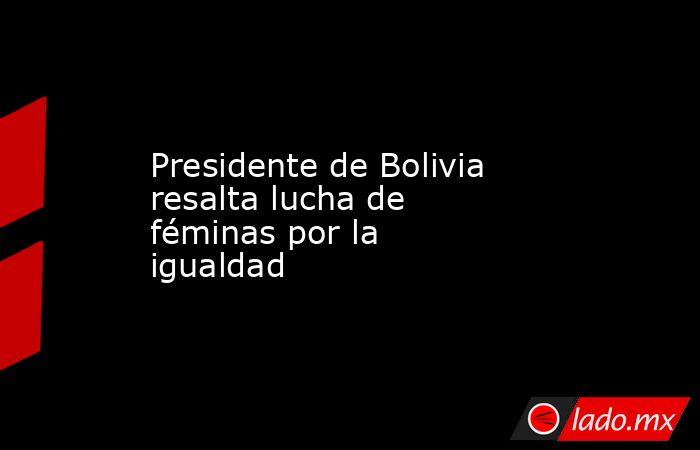 Presidente de Bolivia resalta lucha de féminas por la igualdad. Noticias en tiempo real